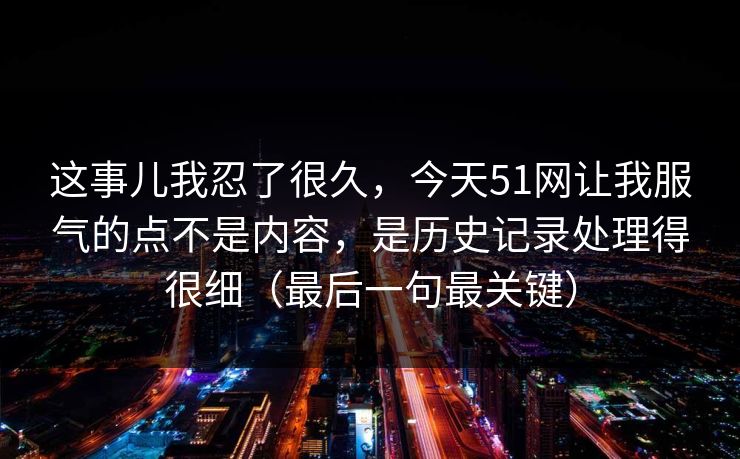 这事儿我忍了很久，今天51网让我服气的点不是内容，是历史记录处理得很细（最后一句最关键）