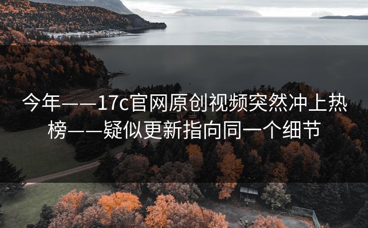 今年——17c官网原创视频突然冲上热榜——疑似更新指向同一个细节