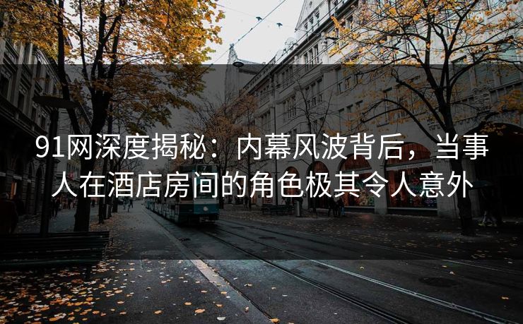 91网深度揭秘：内幕风波背后，当事人在酒店房间的角色极其令人意外