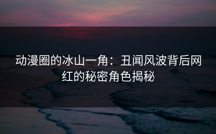 动漫圈的冰山一角：丑闻风波背后网红的秘密角色揭秘