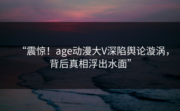 “震惊！age动漫大V深陷舆论漩涡，背后真相浮出水面”