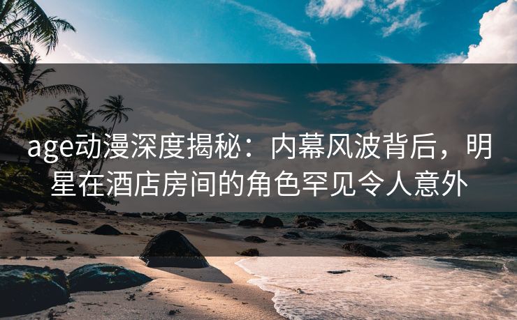 age动漫深度揭秘：内幕风波背后，明星在酒店房间的角色罕见令人意外