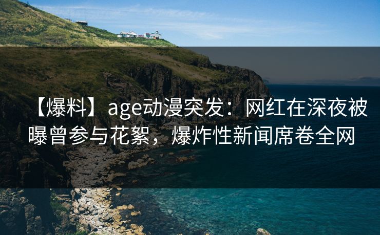 【爆料】age动漫突发：网红在深夜被曝曾参与花絮，爆炸性新闻席卷全网
