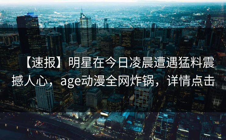【速报】明星在今日凌晨遭遇猛料震撼人心，age动漫全网炸锅，详情点击
