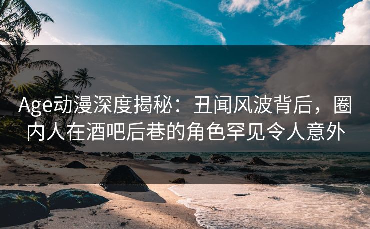 Age动漫深度揭秘：丑闻风波背后，圈内人在酒吧后巷的角色罕见令人意外