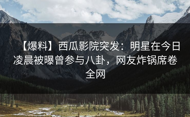 【爆料】西瓜影院突发：明星在今日凌晨被曝曾参与八卦，网友炸锅席卷全网