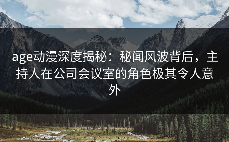 age动漫深度揭秘：秘闻风波背后，主持人在公司会议室的角色极其令人意外