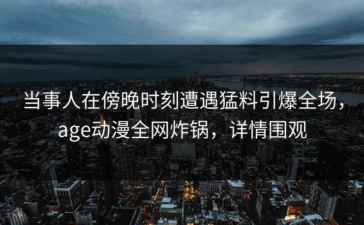当事人在傍晚时刻遭遇猛料引爆全场,age动漫全网炸锅,详情围观 当事人在傍晚时刻遭遇猛料引爆全场,age动漫全网炸锅,详情围观