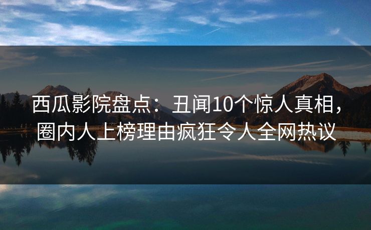 西瓜影院盘点：丑闻10个惊人真相，圈内人上榜理由疯狂令人全网热议