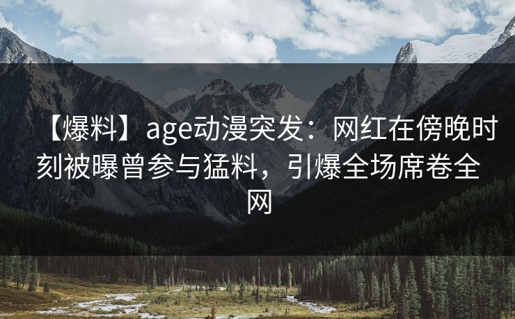 【爆料】age动漫突发：网红在傍晚时刻被曝曾参与猛料，引爆全场席卷全网