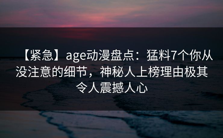 【紧急】age动漫盘点：猛料7个你从没注意的细节，神秘人上榜理由极其令人震撼人心