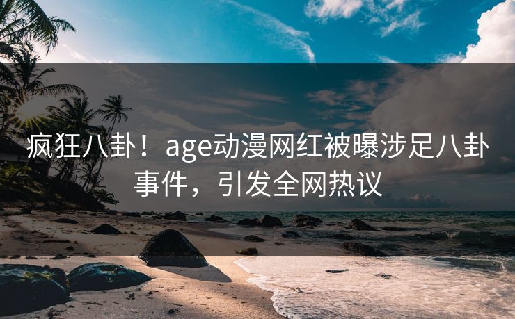 疯狂八卦！age动漫网红被曝涉足八卦事件，引发全网热议