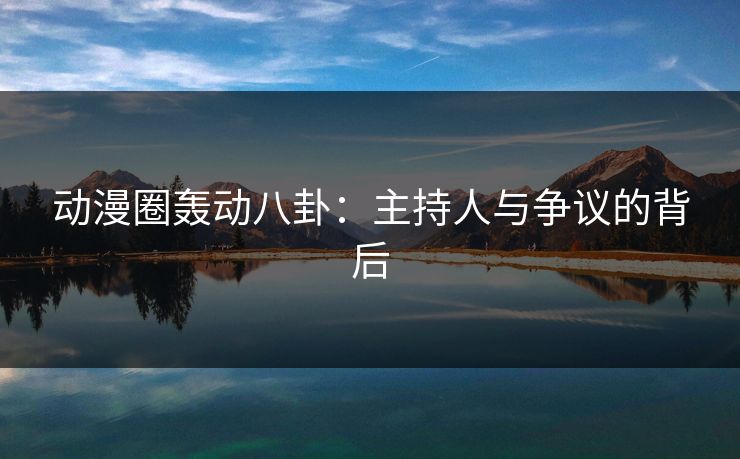 动漫圈轰动八卦:主持人与争议的背后 动漫圈轰动八卦:主持人与争议的背后