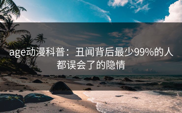 age动漫科普:丑闻背后最少99%的人都误会了的隐情 age动漫科普:丑闻背后最少99%的人都误会了的隐情
