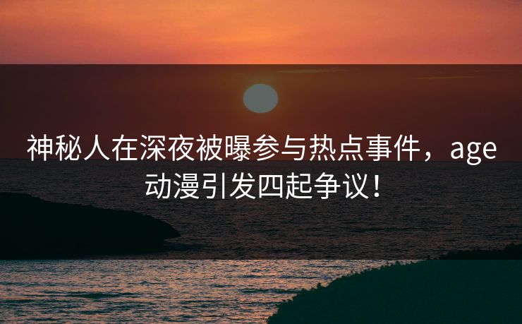 神秘人在深夜被曝参与热点事件，age动漫引发四起争议！