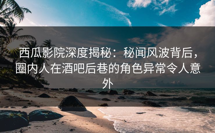 西瓜影院深度揭秘：秘闻风波背后，圈内人在酒吧后巷的角色异常令人意外