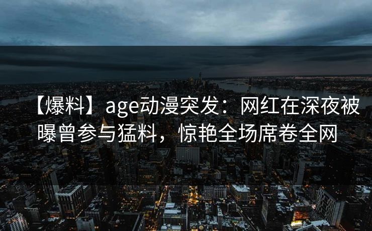 【爆料】age动漫突发:网红在深夜被曝曾参与猛料,惊艳全场席卷全网 【爆料】age动漫突发:网红在深夜被曝曾参与猛料,惊艳全场席卷全网