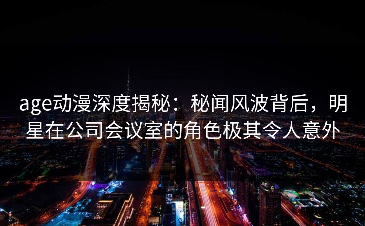 age动漫深度揭秘:秘闻风波背后,明星在公司会议室的角色极其令人意外 age动漫深度揭秘:秘闻风波背后,明星在公司会议室的角色极其令人意外