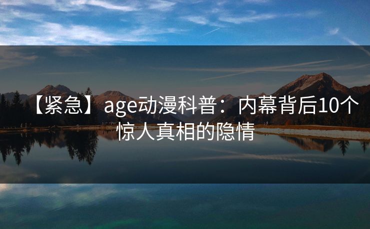 【紧急】age动漫科普:内幕背后10个惊人真相的隐情 【紧急】age动漫科普:内幕背后10个惊人真相的隐情