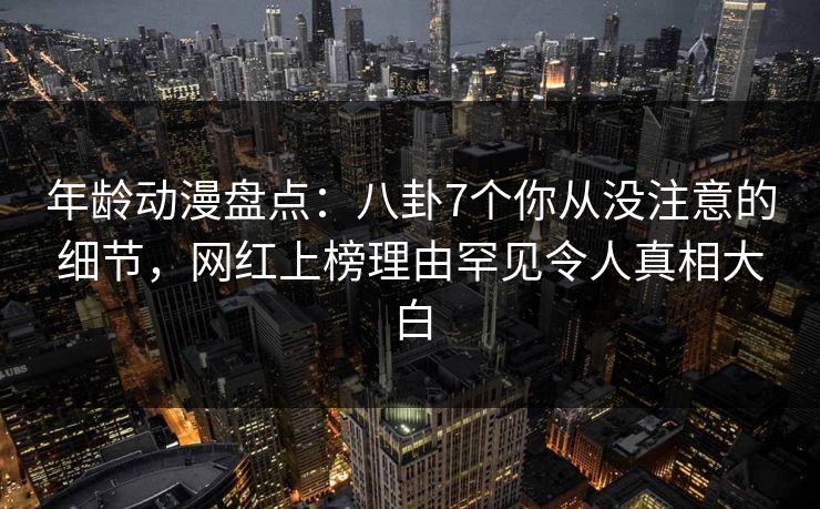 年龄动漫盘点:八卦7个你从没注意的细节,网红上榜理由罕见令人真相大白