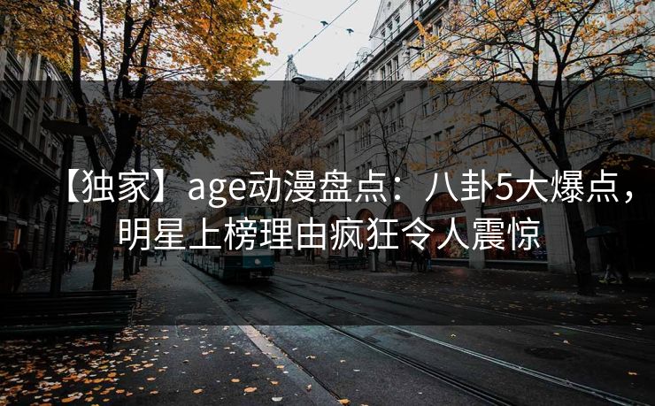 【独家】age动漫盘点:八卦5大爆点,明星上榜理由疯狂令人震惊 【独家】age动漫盘点:八卦5大爆点,明星上榜理由疯狂令人震惊