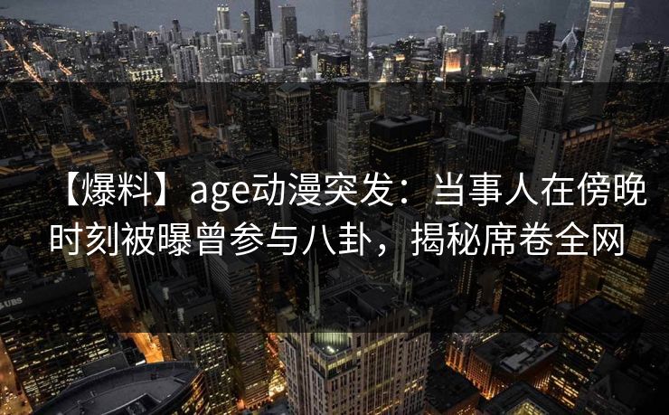 【爆料】age动漫突发:当事人在傍晚时刻被曝曾参与八卦,揭秘席卷全网