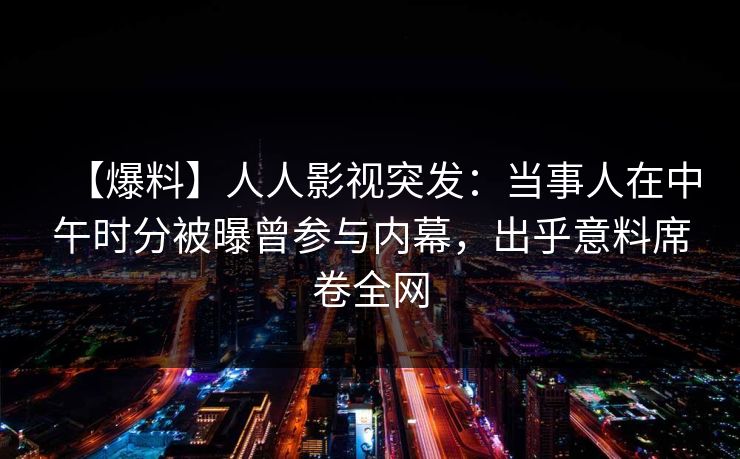 【爆料】人人影视突发:当事人在中午时分被曝曾参与内幕,出乎意料席卷全网 【爆料】人人影视突发:当事人在中午时分被曝曾参与内幕,出乎意料席卷全网