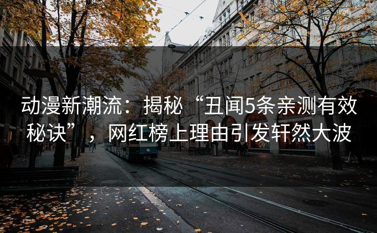 动漫新潮流:揭秘“丑闻5条亲测有效秘诀”,网红榜上理由引发轩然大波 动漫新潮流:揭秘“丑闻5条亲测有效秘诀”,网红榜上理由引发轩然大波