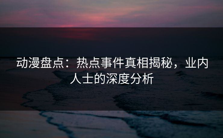动漫盘点：热点事件真相揭秘，业内人士的深度分析