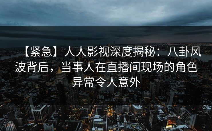 【紧急】人人影视深度揭秘：八卦风波背后，当事人在直播间现场的角色异常令人意外