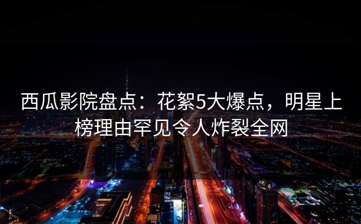 西瓜影院盘点:花絮5大爆点,明星上榜理由罕见令人炸裂全网