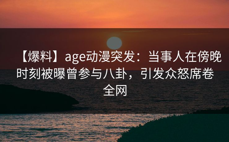 【爆料】age动漫突发：当事人在傍晚时刻被曝曾参与八卦，引发众怒席卷全网