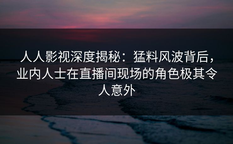 人人影视深度揭秘：猛料风波背后，业内人士在直播间现场的角色极其令人意外