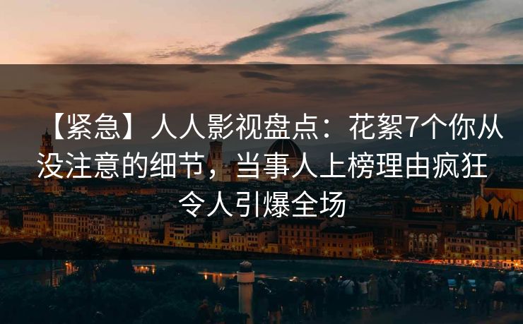 【紧急】人人影视盘点:花絮7个你从没注意的细节,当事人上榜理由疯狂令人引爆全场