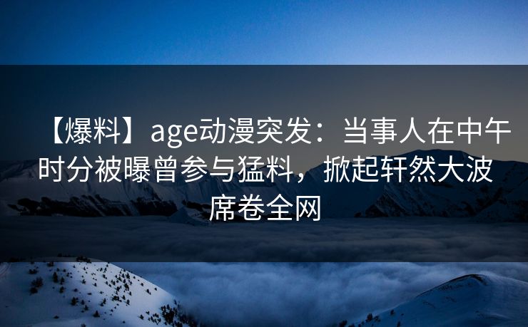 【爆料】age动漫突发:当事人在中午时分被曝曾参与猛料,掀起轩然大波席卷全网
