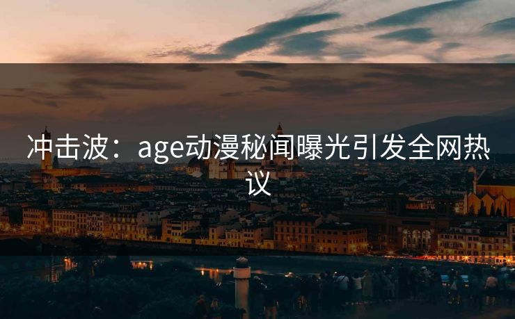 冲击波:age动漫秘闻曝光引发全网热议