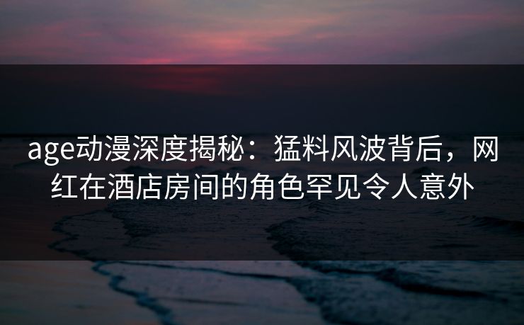age动漫深度揭秘:猛料风波背后,网红在酒店房间的角色罕见令人意外 age动漫深度揭秘:猛料风波背后,网红在酒店房间的角色罕见令人意外