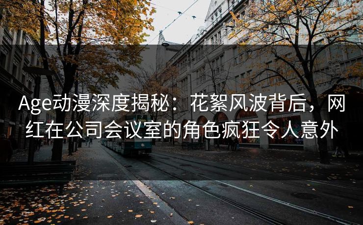 Age动漫深度揭秘：花絮风波背后，网红在公司会议室的角色疯狂令人意外