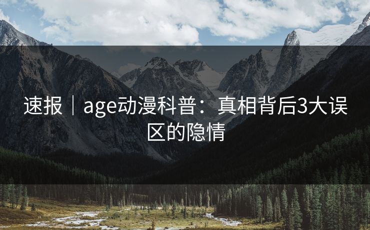 速报|age动漫科普:真相背后3大误区的隐情 速报|age动漫科普:真相背后3大误区的隐情