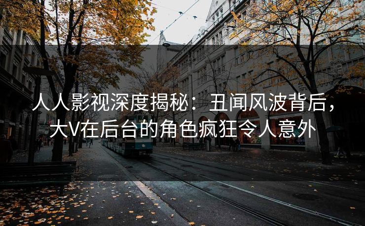 人人影视深度揭秘：丑闻风波背后，大V在后台的角色疯狂令人意外