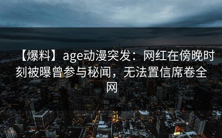【爆料】age动漫突发:网红在傍晚时刻被曝曾参与秘闻,无法置信席卷全网