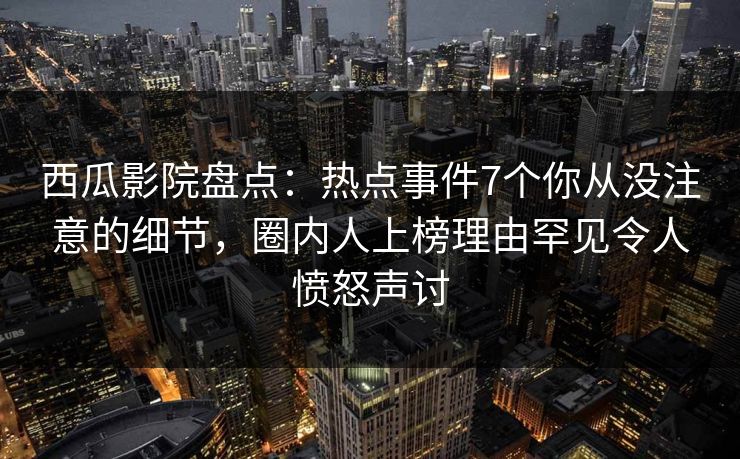 西瓜影院盘点：热点事件7个你从没注意的细节，圈内人上榜理由罕见令人愤怒声讨
