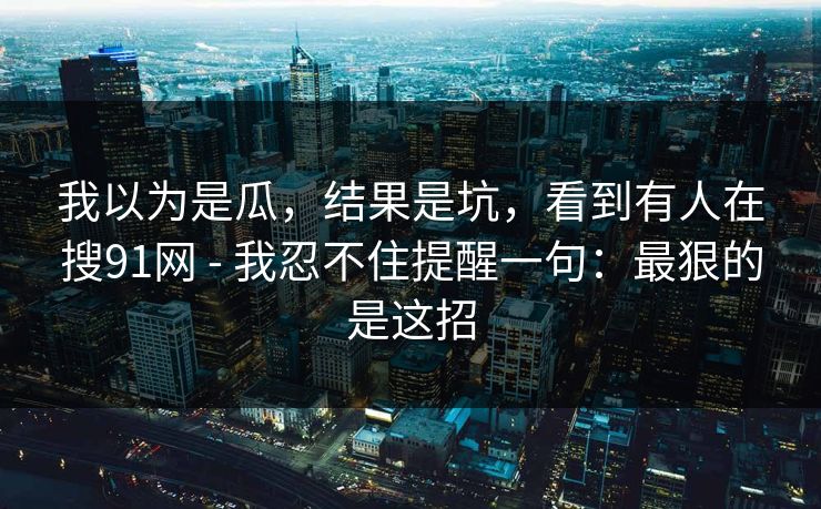 我以为是瓜，结果是坑，看到有人在搜91网 - 我忍不住提醒一句：最狠的是这招