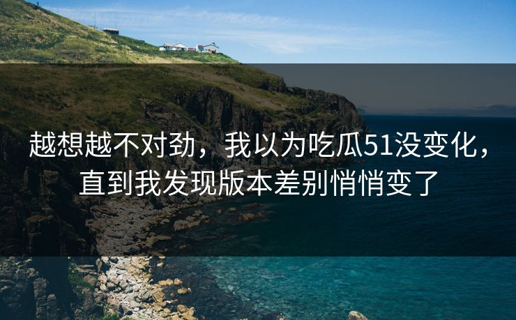 越想越不对劲，我以为吃瓜51没变化，直到我发现版本差别悄悄变了