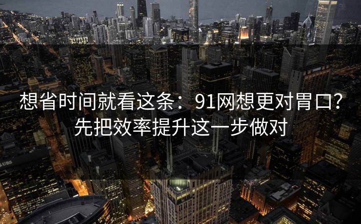 想省时间就看这条：91网想更对胃口？先把效率提升这一步做对