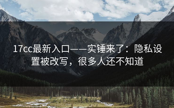17cc最新入口——实锤来了:隐私设置被改写,很多人还不知道 17cc最新入口——实锤来了:隐私设置被改写,很多人还不知道