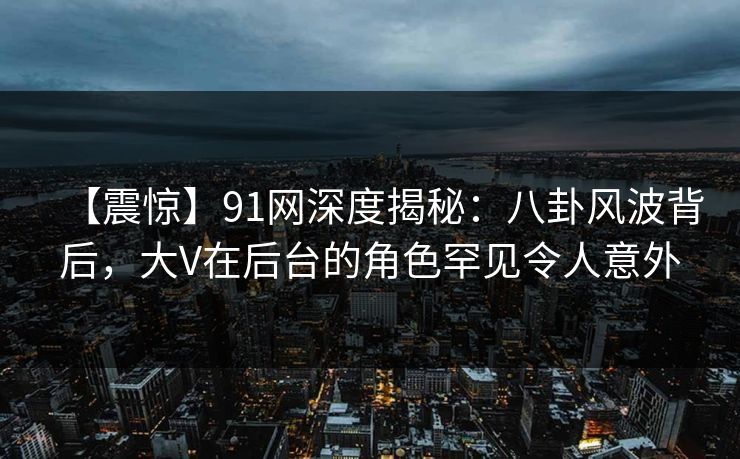【震惊】91网深度揭秘:八卦风波背后,大V在后台的角色罕见令人意外